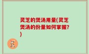灵芝的煲汤用量(灵芝煲汤的份量如何掌握？)