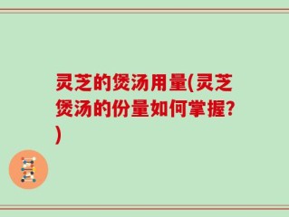 灵芝的煲汤用量(灵芝煲汤的份量如何掌握？)