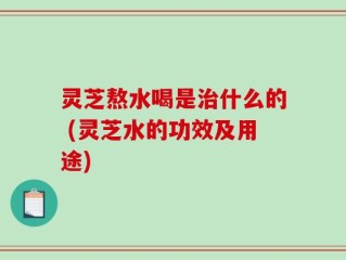 灵芝熬水喝是治什么的 (灵芝水的功效及用途)
