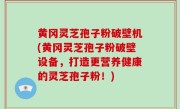 黄冈灵芝孢子粉破壁机(黄冈灵芝孢子粉破壁设备，打造更营养健康的灵芝孢子粉！)