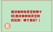 西洋参粉和灵芝粉哪个好(西洋参粉和灵芝粉的比较：哪个更好？)