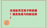 无线能灵芝孢子粉胶囊？提高免疫力的新选择？