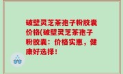 破壁灵芝茶孢子粉胶囊价格(破壁灵芝茶孢子粉胶囊：价格实惠，健康好选择！