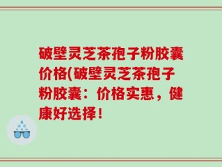破壁灵芝茶孢子粉胶囊价格(破壁灵芝茶孢子粉胶囊：价格实惠，健康好选择！
