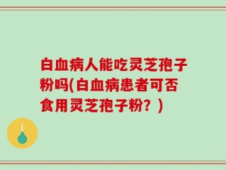 白血病人能吃灵芝孢子粉吗(白血病患者可否食用灵芝孢子粉？)