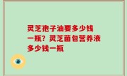灵芝孢子油要多少钱 一瓶？灵芝菌包营养液多少钱一瓶
