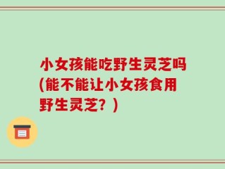 小女孩能吃野生灵芝吗(能不能让小女孩食用野生灵芝？)