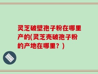 灵芝破壁孢子粉在哪里产的(灵芝壳破孢子粉的产地在哪里？)
