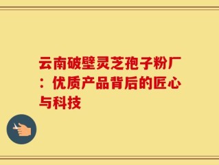 云南破壁灵芝孢子粉厂：优质产品背后的匠心与科技