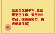 兰兰灵芝孢子粉_兰兰灵芝孢子粉：天然养生珍品，提高免疫力，促进健康生活)