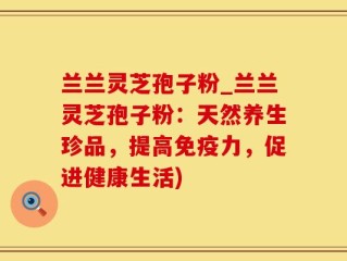 兰兰灵芝孢子粉_兰兰灵芝孢子粉：天然养生珍品，提高免疫力，促进健康生活)