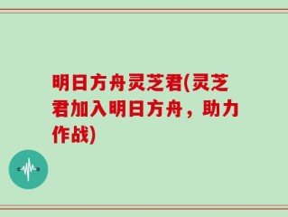 明日方舟灵芝君(灵芝君加入明日方舟，助力作战)