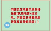 羽西灵芝喷雾风扇测评推荐(优质喷雾+清凉风，羽西灵芝喷雾风扇带你夏日秒解热龄！)