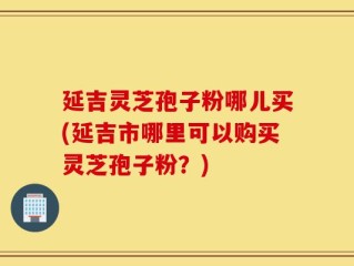 延吉灵芝孢子粉哪儿买(延吉市哪里可以购买灵芝孢子粉？)