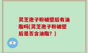 灵芝孢子粉破壁后有油脂吗(灵芝孢子粉破壁后是否含油脂？)