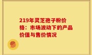219年灵芝孢子粉价格：市场波动下的产品价值与售价情况