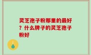 灵芝孢子粉那里的最好？什么牌子的灵芝孢子粉好