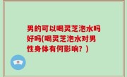 男的可以喝灵芝泡水吗好吗(喝灵芝泡水对男性身体有何影响？)