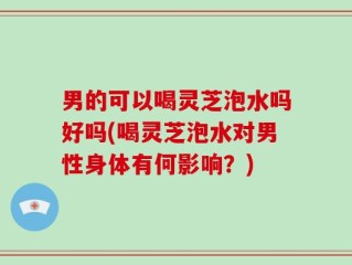 男的可以喝灵芝泡水吗好吗(喝灵芝泡水对男性身体有何影响？)