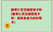 酸枣仁灵芝破壁孢子粉(酸枣仁灵芝破壁孢子粉：提高免疫力的好帮手)