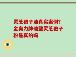 灵芝孢子油真实案例？金奥力牌破壁灵芝孢子粉是真的吗