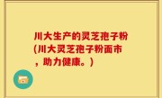 川大生产的灵芝孢子粉(川大灵芝孢子粉面市，助力健康。)