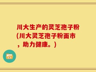 川大生产的灵芝孢子粉(川大灵芝孢子粉面市，助力健康。)