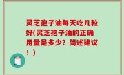 灵芝孢子油每天吃几粒好(灵芝孢子油的正确用量是多少？简述建议！)