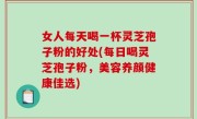 女人每天喝一杯灵芝孢子粉的好处(每日喝灵芝孢子粉，美容养颜健康佳选)