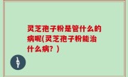 灵芝孢子粉是管什么的病呢(灵芝孢子粉能治什么病？)
