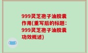 999灵芝孢子油胶囊作用(重写后的标题：999灵芝孢子油胶囊功效概述)