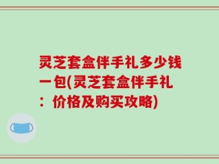 灵芝套盒伴手礼多少钱一包(灵芝套盒伴手礼：价格及购买攻略)