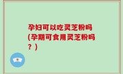 孕妇可以吃灵芝粉吗 (孕期可食用灵芝粉吗？)