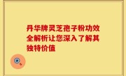丹华牌灵芝孢子粉功效全解析让您深入了解其独特价值