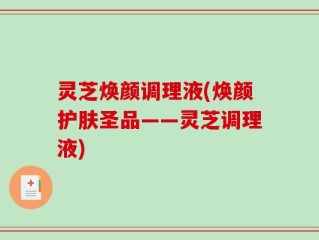 灵芝焕颜调理液(焕颜护肤圣品——灵芝调理液)