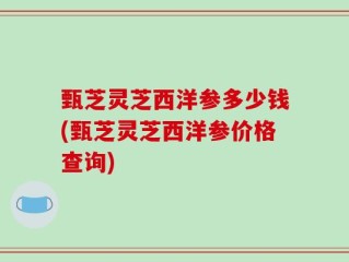 甄芝灵芝西洋参多少钱(甄芝灵芝西洋参价格查询)