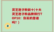 灵芝孢子粉前十(十大灵芝孢子粉品牌排行TOP10：你买的靠谱吗？)