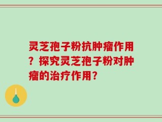 灵芝孢子粉抗肿瘤作用？探究灵芝孢子粉对肿瘤的治疗作用？