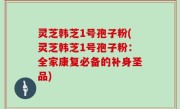 灵芝韩芝1号孢子粉(灵芝韩芝1号孢子粉：全家康复必备的补身圣品)