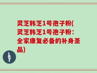 灵芝韩芝1号孢子粉(灵芝韩芝1号孢子粉：全家康复必备的补身圣品)