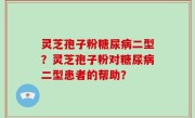 灵芝孢子粉糖尿病二型？灵芝孢子粉对糖尿病二型患者的帮助？