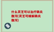 什么灵芝可以治疗肠炎腹泻(灵芝可缓解肠炎腹泻)