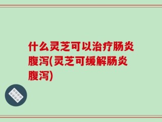 什么灵芝可以治疗肠炎腹泻(灵芝可缓解肠炎腹泻)
