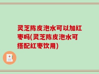 灵芝陈皮泡水可以加红枣吗(灵芝陈皮泡水可搭配红枣饮用)