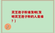 灵芝孢子粉谁发明(发明灵芝孢子粉的人是谁？)