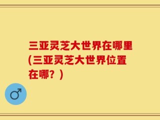 三亚灵芝大世界在哪里(三亚灵芝大世界位置在哪？)
