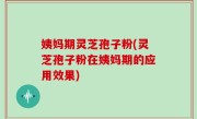 姨妈期灵芝孢子粉(灵芝孢子粉在姨妈期的应用效果)