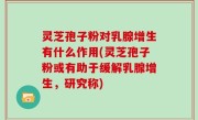 灵芝孢子粉对乳腺增生有什么作用(灵芝孢子粉或有助于缓解乳腺增生，研究称)