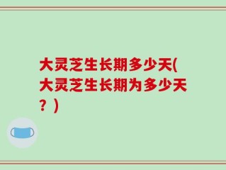 大灵芝生长期多少天(大灵芝生长期为多少天？)