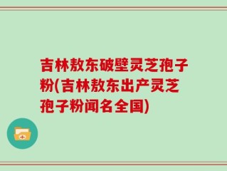 吉林敖东破壁灵芝孢子粉(吉林敖东出产灵芝孢子粉闻名全国)